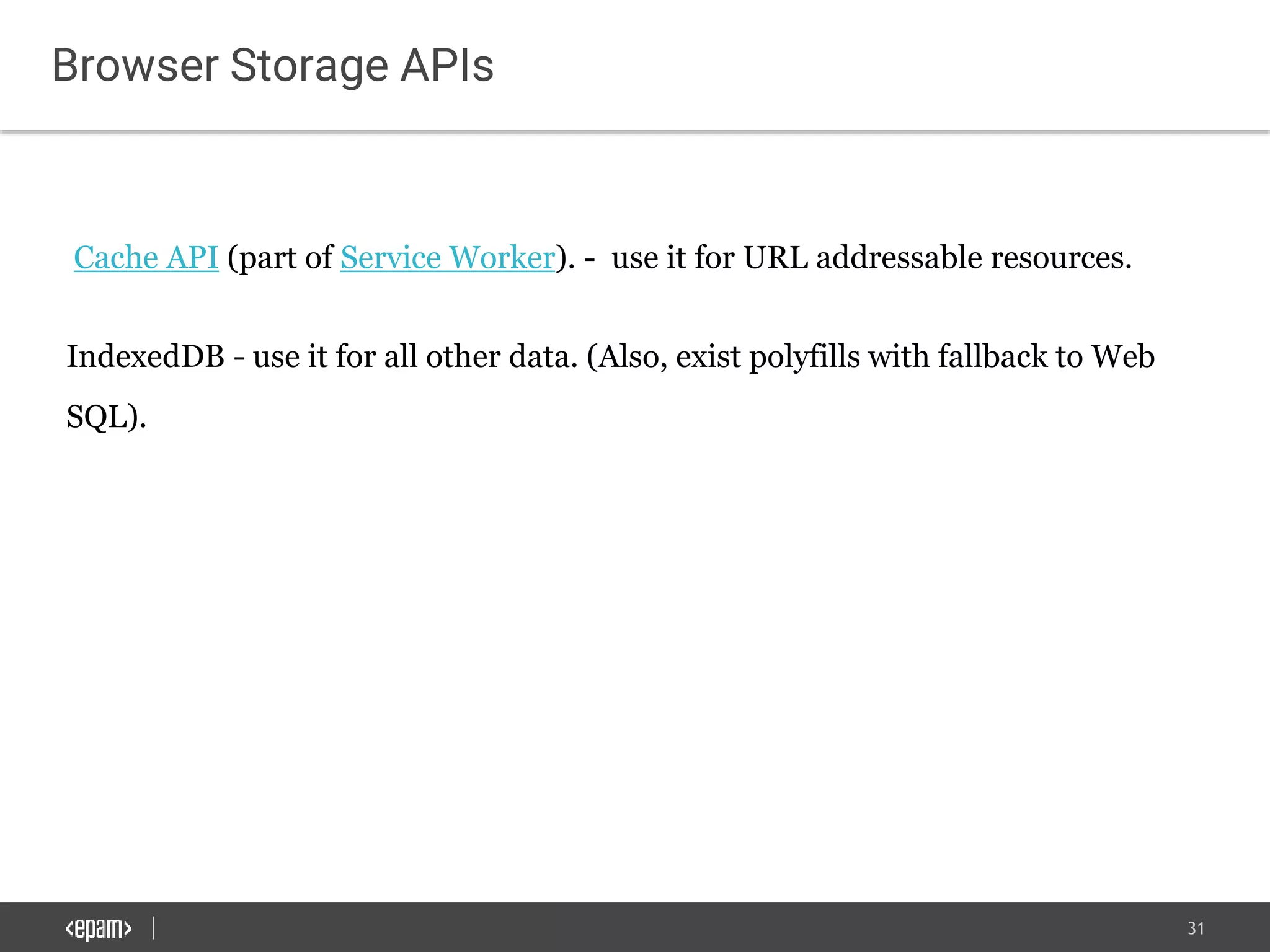 31
Browser Storage APIs
Cache API (part of Service Worker). - use it for URL addressable resources.
IndexedDB - use it for all other data. (Also, exist polyfills with fallback to Web
SQL).
 