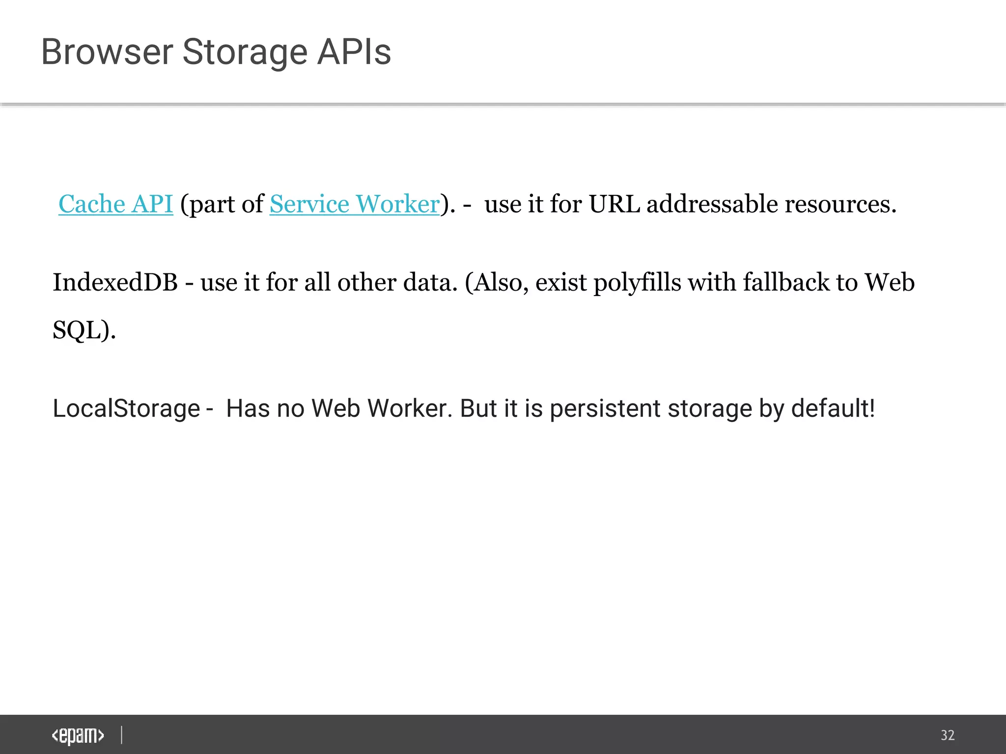 32
Browser Storage APIs
Cache API (part of Service Worker). - use it for URL addressable resources.
IndexedDB - use it for all other data. (Also, exist polyfills with fallback to Web
SQL).
LocalStorage - Has no Web Worker. But it is persistent storage by default!
 
