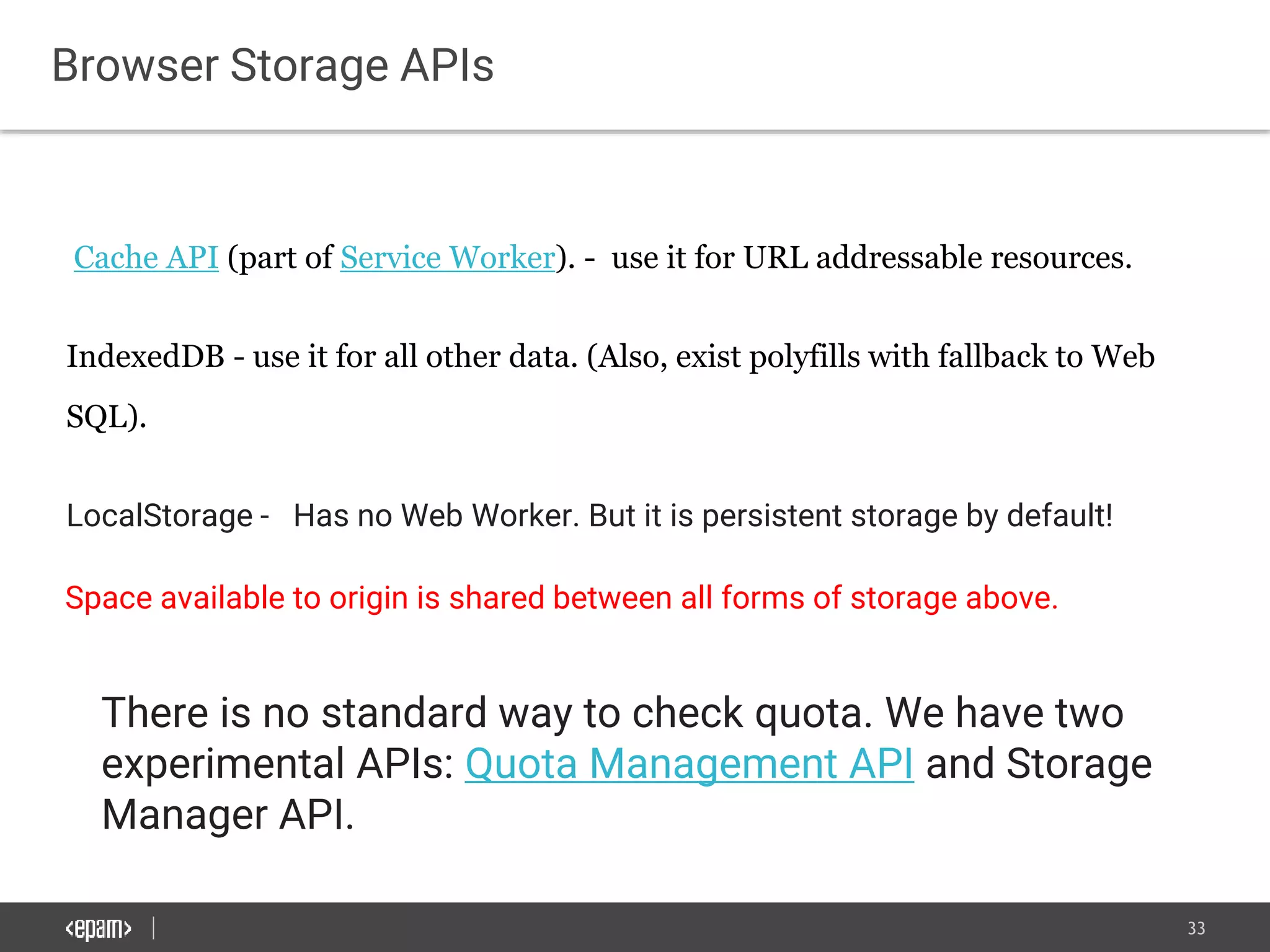 33
Browser Storage APIs
Cache API (part of Service Worker). - use it for URL addressable resources.
IndexedDB - use it for all other data. (Also, exist polyfills with fallback to Web
SQL).
LocalStorage - Has no Web Worker. But it is persistent storage by default!
Space available to origin is shared between all forms of storage above.
There is no standard way to check quota. We have two
experimental APIs: Quota Management API and Storage
Manager API.
 