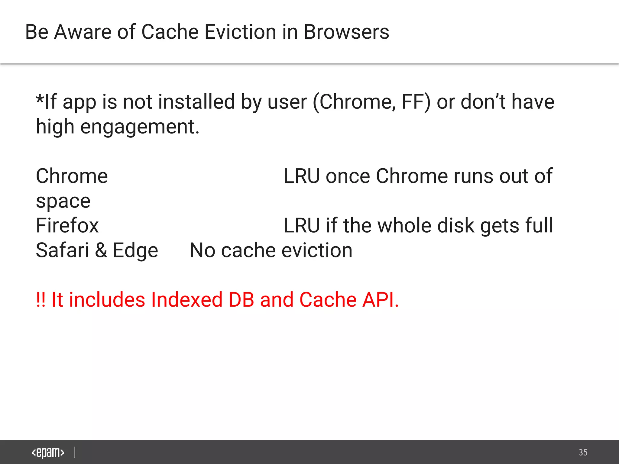 35
Be Aware of Cache Eviction in Browsers
*If app is not installed by user (Chrome, FF) or don’t have
high engagement.
Chrome LRU once Chrome runs out of
space
Firefox LRU if the whole disk gets full
Safari & Edge No cache eviction
!! It includes Indexed DB and Cache API.
 