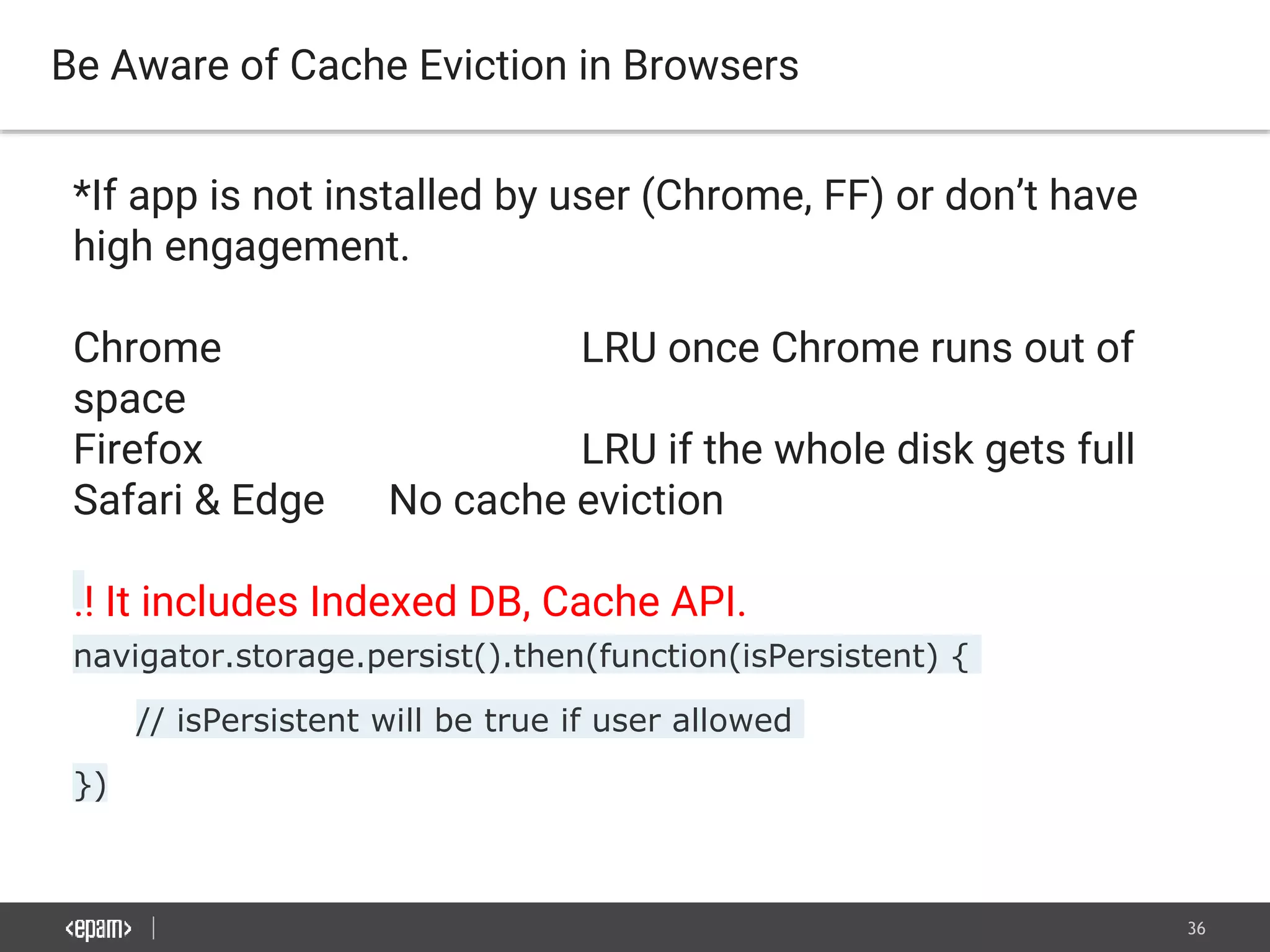 36
Be Aware of Cache Eviction in Browsers
*If app is not installed by user (Chrome, FF) or don’t have
high engagement.
Chrome LRU once Chrome runs out of
space
Firefox LRU if the whole disk gets full
Safari & Edge No cache eviction
!! It includes Indexed DB, Cache API.
navigator.storage.persist().then(function(isPersistent) {
// isPersistent will be true if user allowed
})
 