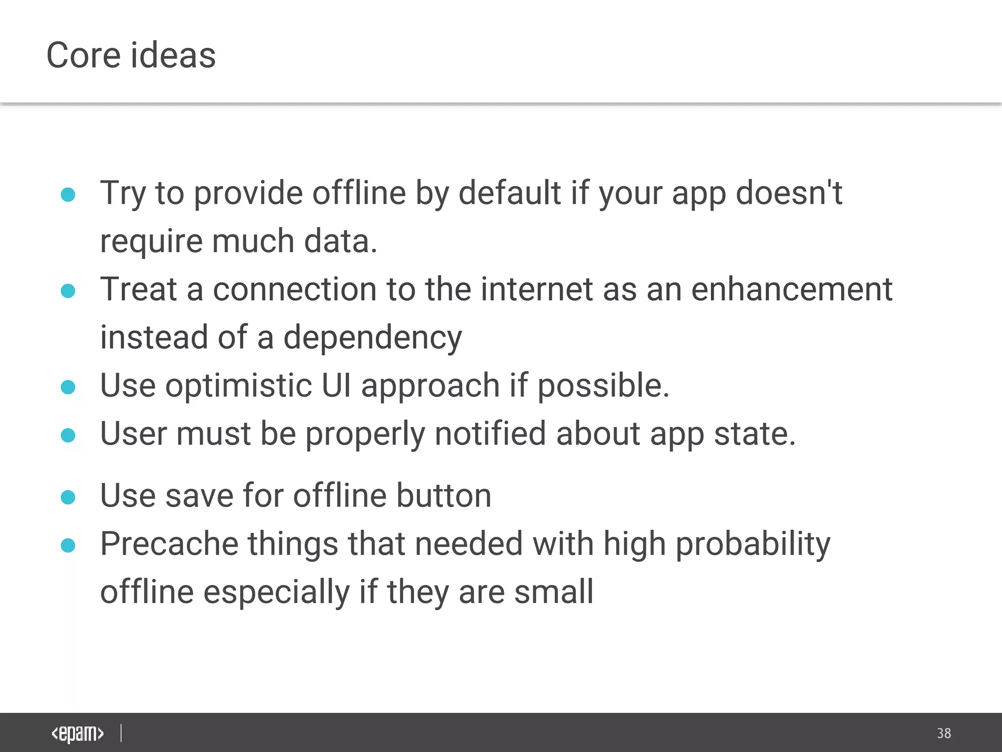 38
● Try to provide offline by default if your app doesn't
require much data.
● Treat a connection to the internet as an enhancement
instead of a dependency
● Use optimistic UI approach if possible.
● User must be properly notified about app state.
● Use save for offline button
● Precache things that needed with high probability
offline especially if they are small
Core ideas
 
