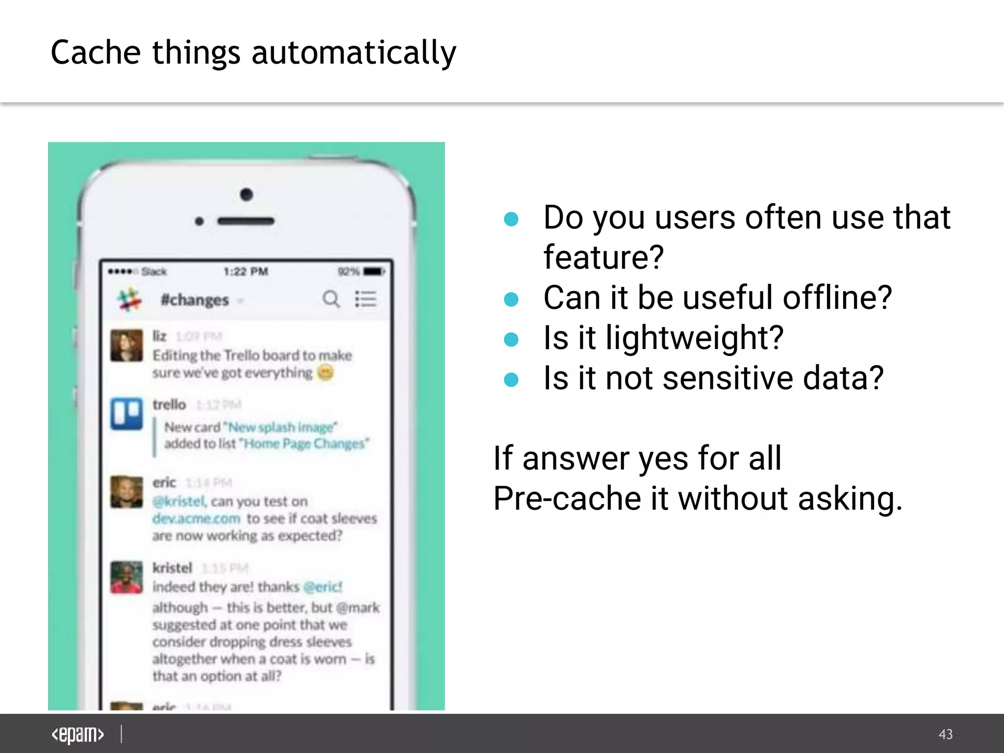 43
Cache things automatically
● Do you users often use that
feature?
● Can it be useful offline?
● Is it lightweight?
● Is it not sensitive data?
If answer yes for all
Pre-cache it without asking.
 
