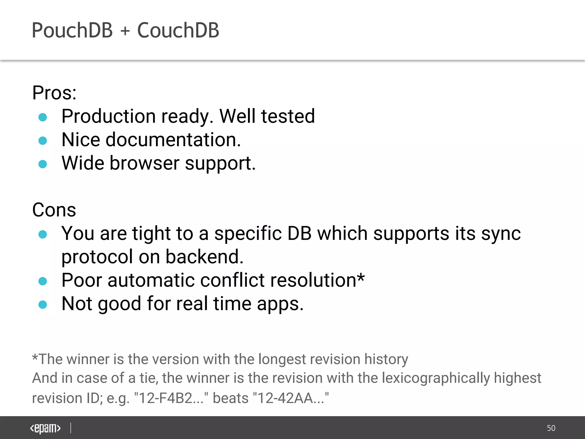 50
PouchDB + CouchDB
Pros:
● Production ready. Well tested
● Nice documentation.
● Wide browser support.
Cons
● You are tight to a specific DB which supports its sync
protocol on backend.
● Poor automatic conflict resolution*
● Not good for real time apps.
*The winner is the version with the longest revision history
And in case of a tie, the winner is the revision with the lexicographically highest
revision ID; e.g. "12-F4B2..." beats "12-42AA..."
 