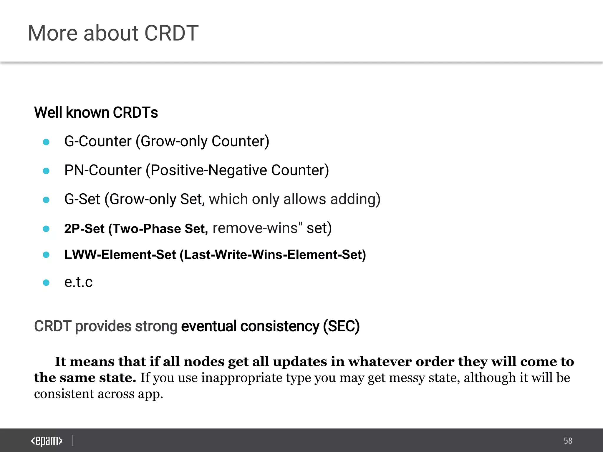 58
More about CRDT
Well known CRDTs
● G-Counter (Grow-only Counter)
● PN-Counter (Positive-Negative Counter)
● G-Set (Grow-only Set, which only allows adding)
● 2P-Set (Two-Phase Set, remove-wins" set)
● LWW-Element-Set (Last-Write-Wins-Element-Set)
● e.t.c
CRDT provides strong eventual consistency (SEC)
It means that if all nodes get all updates in whatever order they will come to
the same state. If you use inappropriate type you may get messy state, although it will be
consistent across app.
 