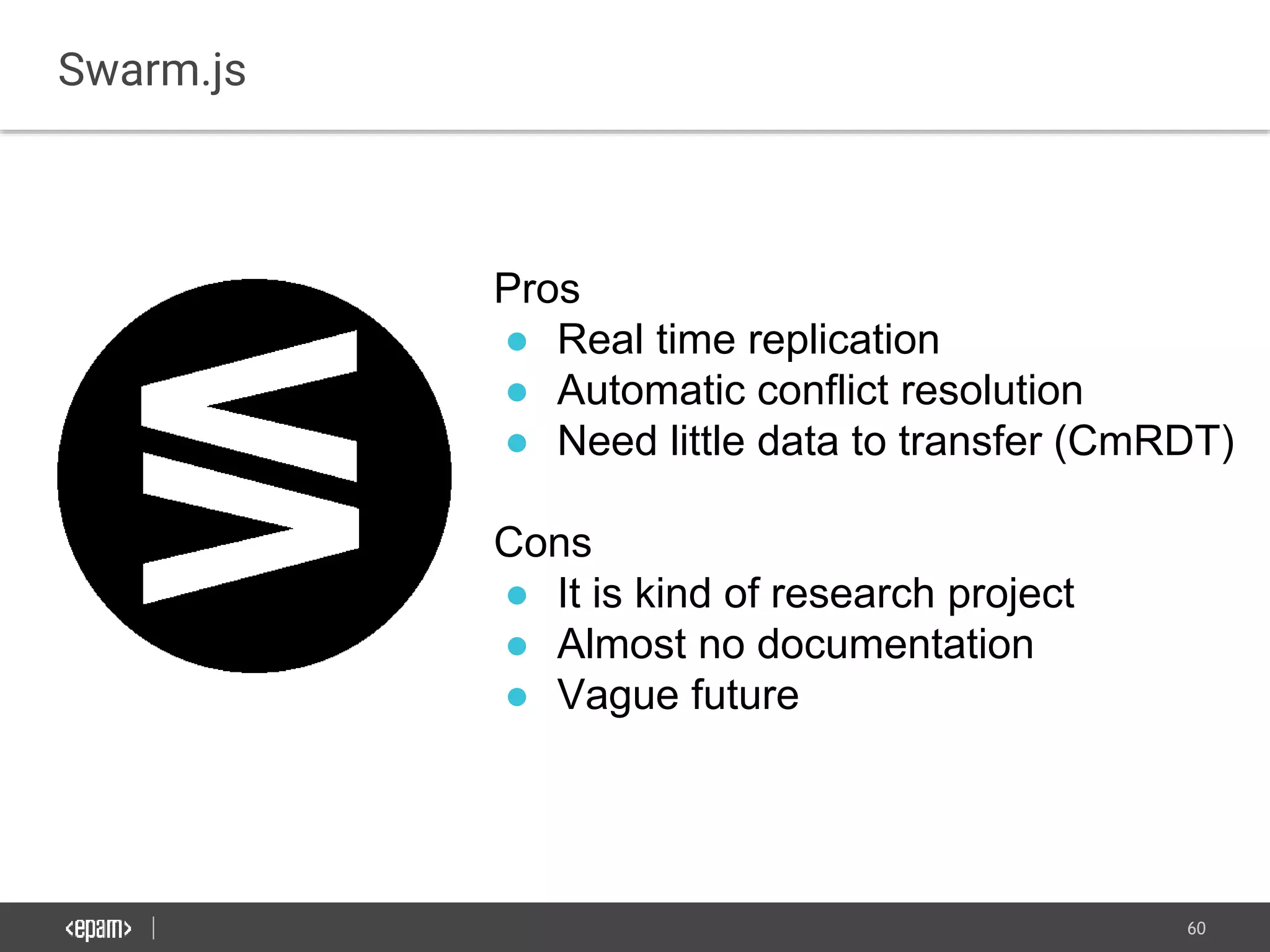 60
Swarm.js
Pros
● Real time replication
● Automatic conflict resolution
● Need little data to transfer (CmRDT)
Cons
● It is kind of research project
● Almost no documentation
● Vague future
 