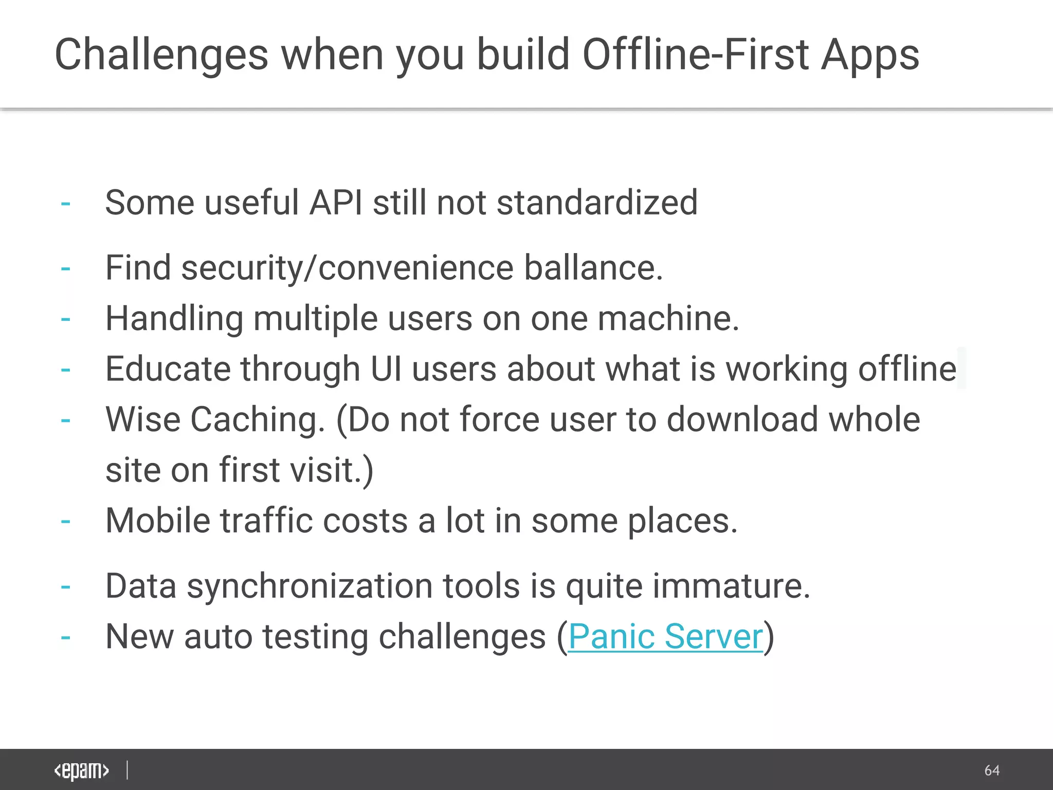 64
- Some useful API still not standardized
- Find security/convenience ballance.
- Handling multiple users on one machine.
- Educate through UI users about what is working offline
- Wise Caching. (Do not force user to download whole
site on first visit.)
- Mobile traffic costs a lot in some places.
- Data synchronization tools is quite immature.
- New auto testing challenges (Panic Server)
Challenges when you build Offline-First Apps
 