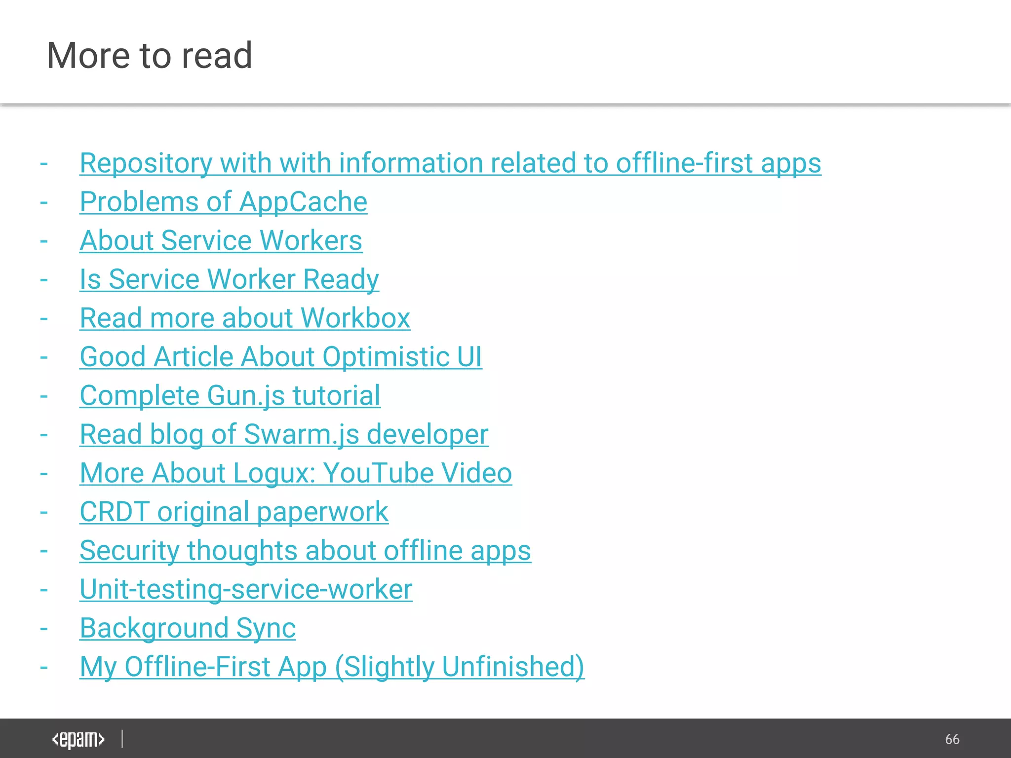 66
More to read
- Repository with with information related to offline-first apps
- Problems of AppCache
- About Service Workers
- Is Service Worker Ready
- Read more about Workbox
- Good Article About Optimistic UI
- Complete Gun.js tutorial
- Read blog of Swarm.js developer
- More About Logux: YouTube Video
- CRDT original paperwork
- Security thoughts about offline apps
- Unit-testing-service-worker
- Background Sync
- My Offline-First App (Slightly Unfinished)
 