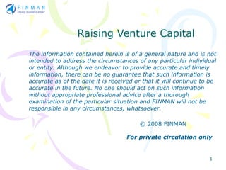 Raising Venture Capital
The information contained herein is of a general nature and is not
intended to address the circumstances of any particular individual
or entity. Although we endeavor to provide accurate and timely
information, there can be no guarantee that such information is
accurate as of the date it is received or that it will continue to be
accurate in the future. No one should act on such information
without appropriate professional advice after a thorough
examination of the particular situation and FINMAN will not be
responsible in any circumstances, whatsoever.

                                        © 2008 FINMAN

                                    For private circulation only


                                                                  1
 