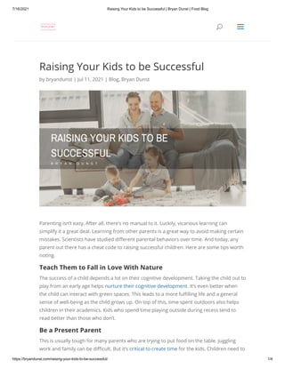 7/16/2021 Raising Your Kids to be Successful | Bryan Dunst | Food Blog
https://bryandunst.com/raising-your-kids-to-be-successful/ 1/4
Raising Your Kids to be Successful
by bryandunst | Jul 11, 2021 | Blog, Bryan Dunst
Parenting isn’t easy. After all, there’s no manual to it. Luckily, vicarious learning can
simplify it a great deal. Learning from other parents is a great way to avoid making certain
mistakes. Scientists have studied different parental behaviors over time. And today, any
parent out there has a cheat code to raising successful children. Here are some tips worth
noting.
Teach Them to Fall in Love With Nature
The success of a child depends a lot on their cognitive development. Taking the child out to
play from an early age helps nurture their cognitive development. It’s even better when
the child can interact with green spaces. This leads to a more fulfilling life and a general
sense of well-being as the child grows up. On top of this, time spent outdoors also helps
children in their academics. Kids who spend time playing outside during recess tend to
read better than those who don’t.
Be a Present Parent
This is usually tough for many parents who are trying to put food on the table. Juggling
work and family can be difficult. But it’s critical to create time for the kids. Children need to

 U
U a
a
 