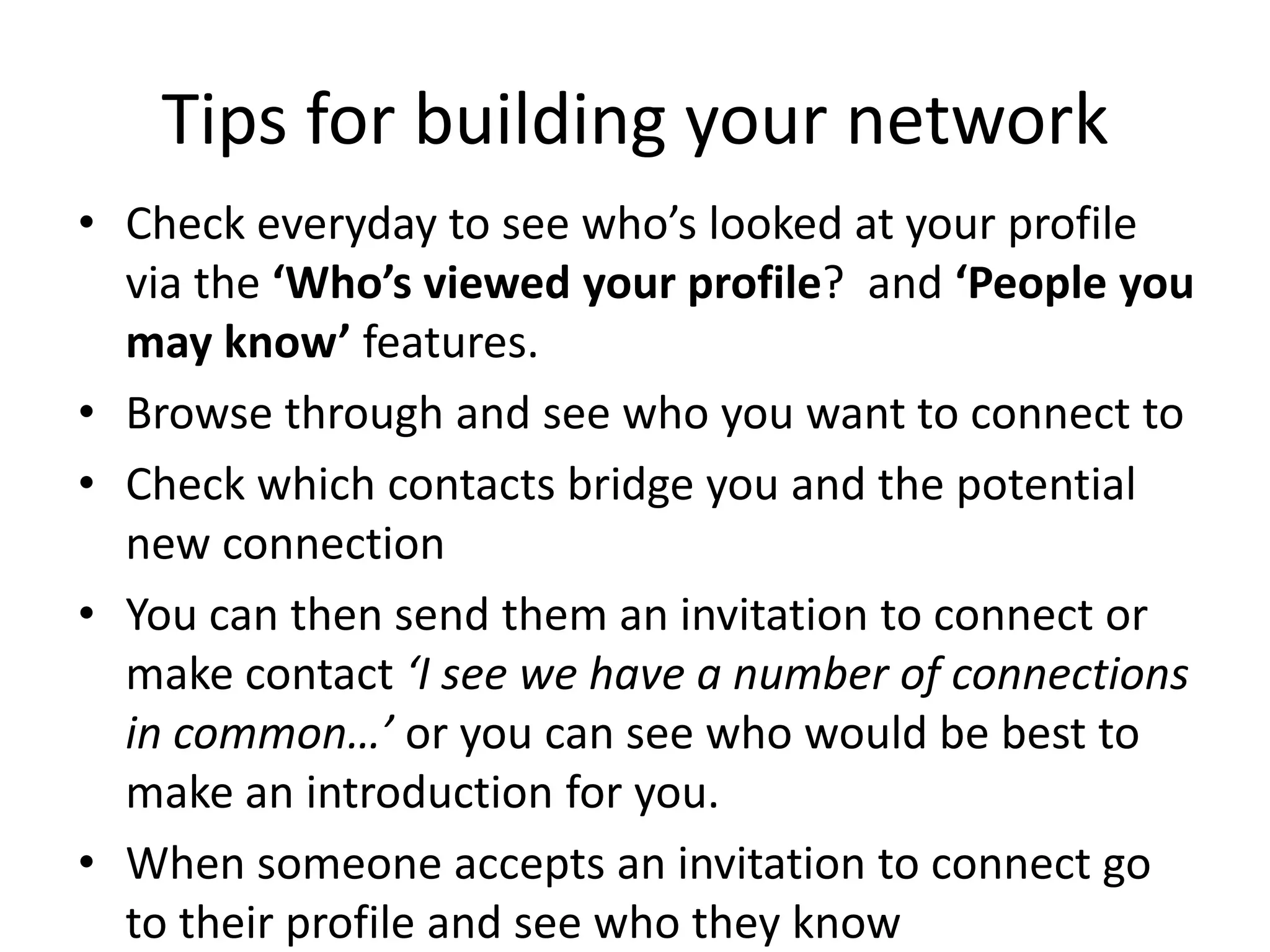 Tips for building your network
• Check everyday to see who’s looked at your profile
via the ‘Who’s viewed your profile? and ‘People you
may know’ features.
• Browse through and see who you want to connect to
• Check which contacts bridge you and the potential
new connection
• You can then send them an invitation to connect or
make contact ‘I see we have a number of connections
in common…’ or you can see who would be best to
make an introduction for you.
• When someone accepts an invitation to connect go
to their profile and see who they know
 