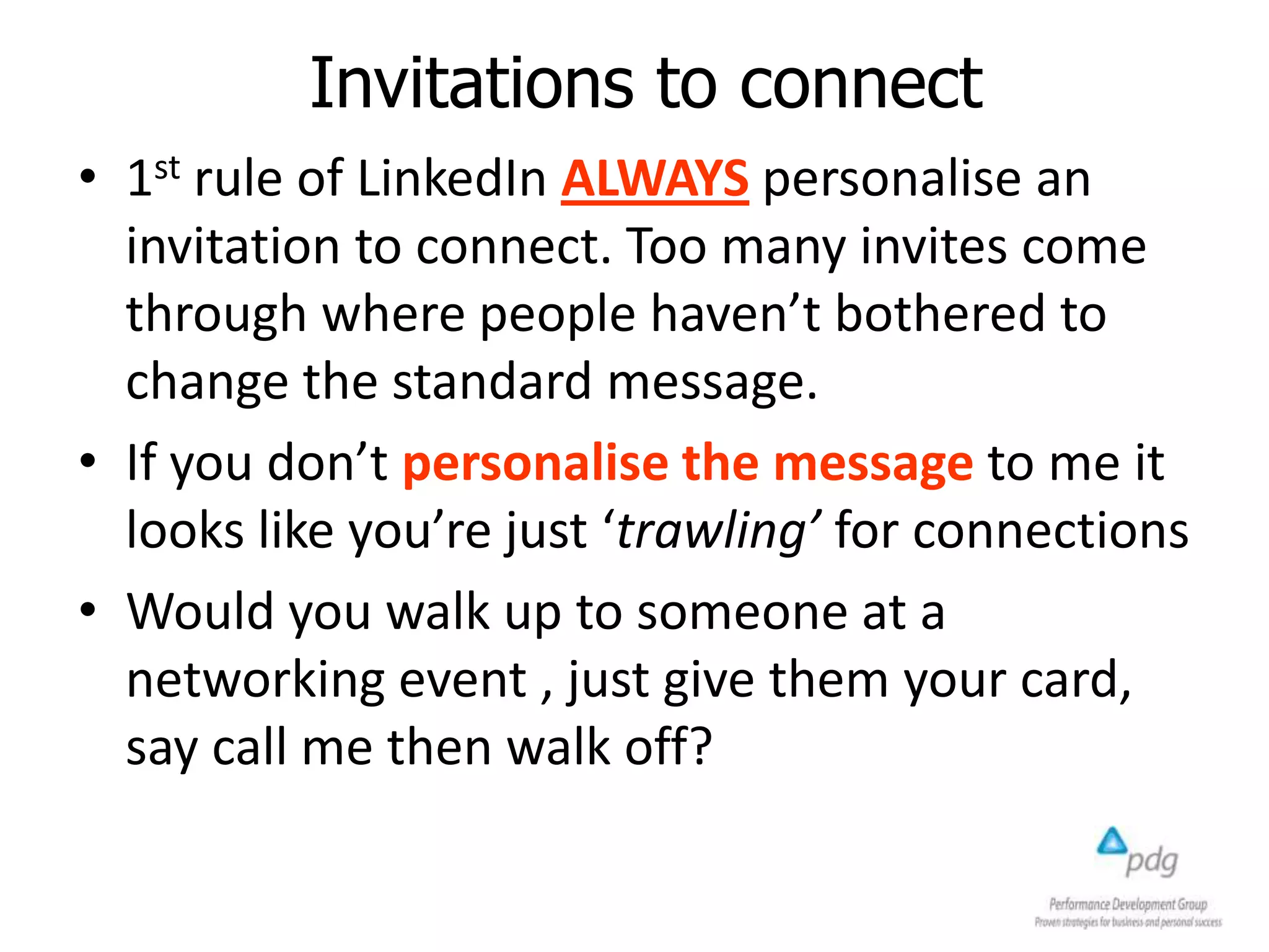 Invitations to connect
• 1st rule of LinkedIn ALWAYS personalise an
invitation to connect. Too many invites come
through where people haven’t bothered to
change the standard message.
• If you don’t personalise the message to me it
looks like you’re just ‘trawling’ for connections
• Would you walk up to someone at a
networking event , just give them your card,
say call me then walk off?
 