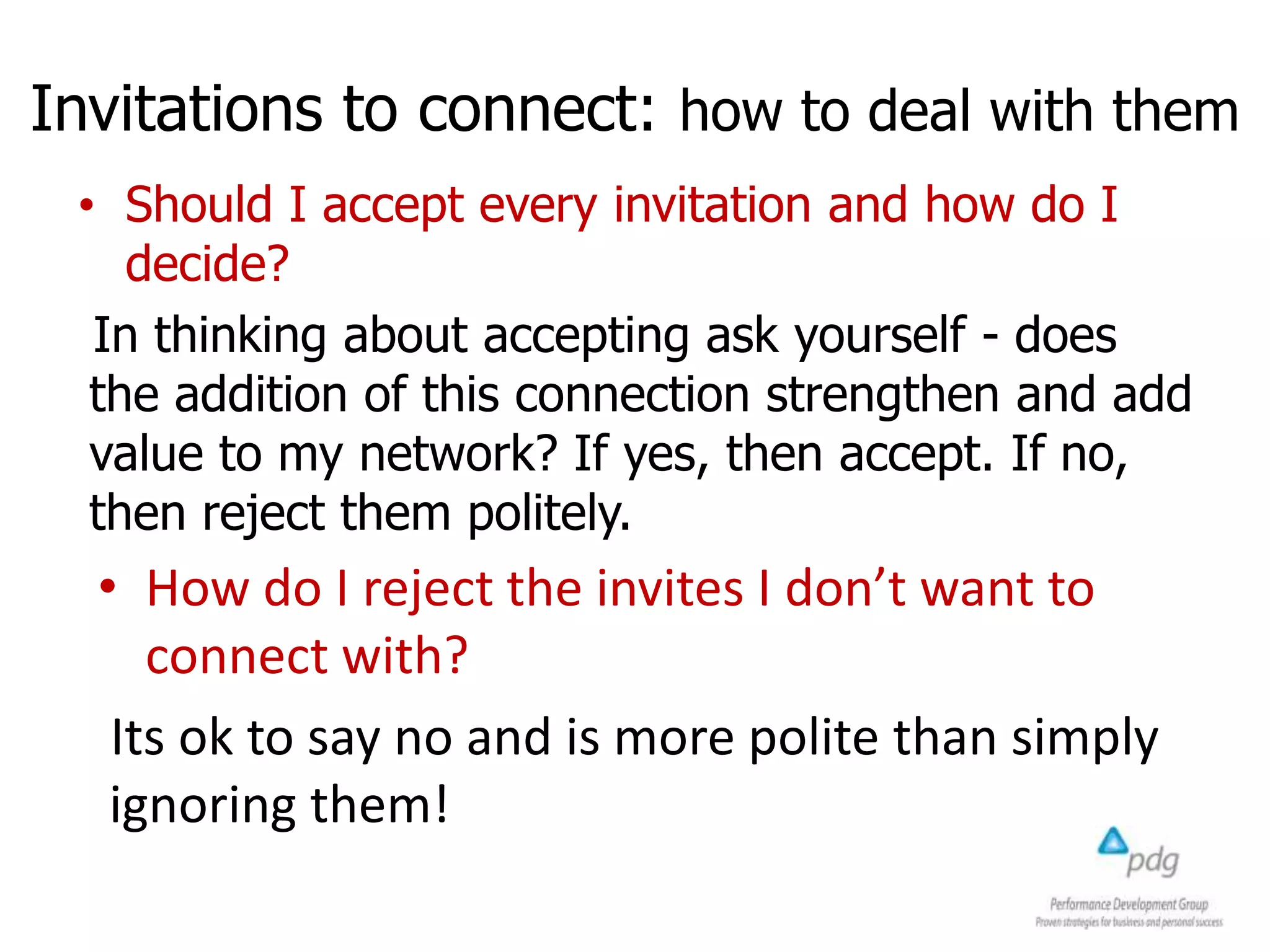 Invitations to connect: how to deal with them
• Should I accept every invitation and how do I
decide?
In thinking about accepting ask yourself - does
the addition of this connection strengthen and add
value to my network? If yes, then accept. If no,
then reject them politely.
• How do I reject the invites I don’t want to
connect with?
Its ok to say no and is more polite than simply
ignoring them!
 