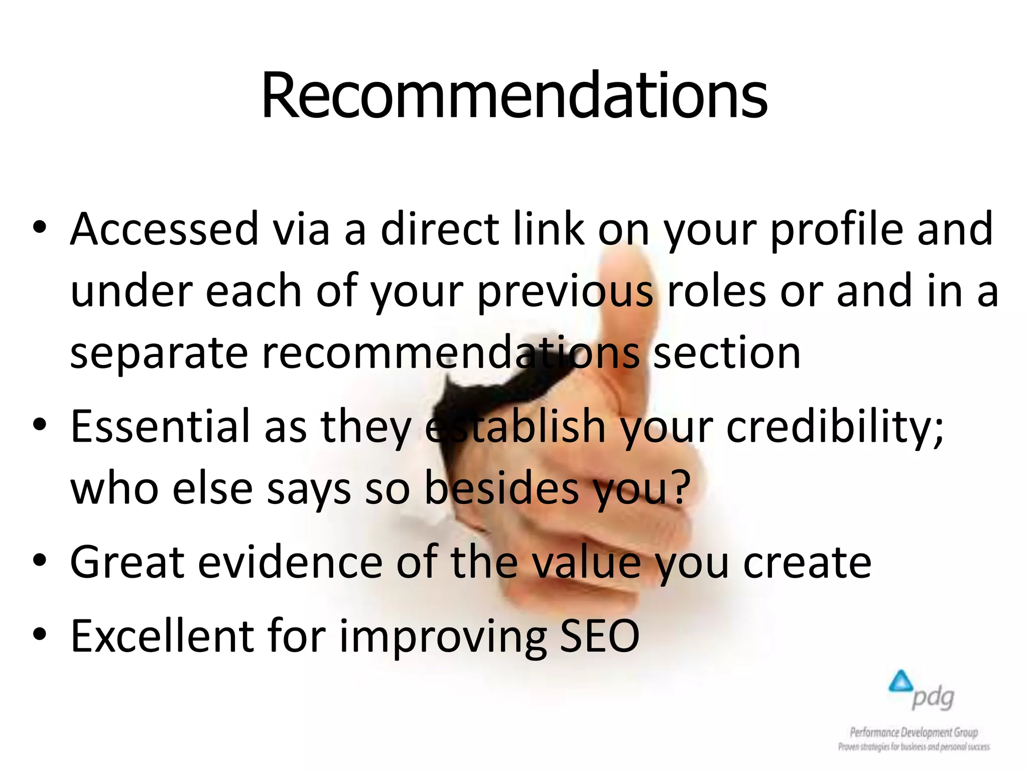 Recommendations
• Accessed via a direct link on your profile and
under each of your previous roles or and in a
separate recommendations section
• Essential as they establish your credibility;
who else says so besides you?
• Great evidence of the value you create
• Excellent for improving SEO
 