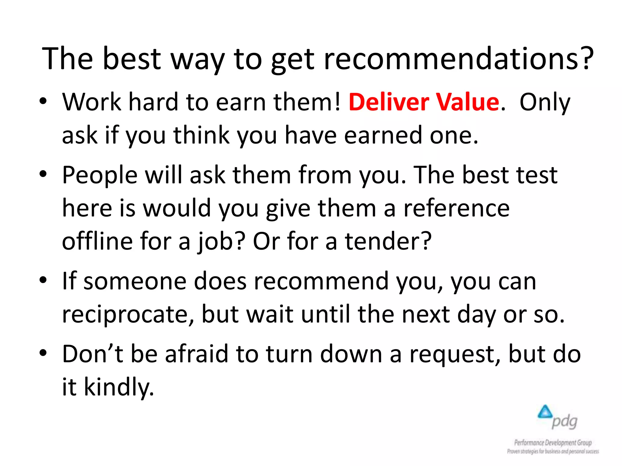 The best way to get recommendations?
• Work hard to earn them! Deliver Value. Only
ask if you think you have earned one.
• People will ask them from you. The best test
here is would you give them a reference
offline for a job? Or for a tender?
• If someone does recommend you, you can
reciprocate, but wait until the next day or so.
• Don’t be afraid to turn down a request, but do
it kindly.
 