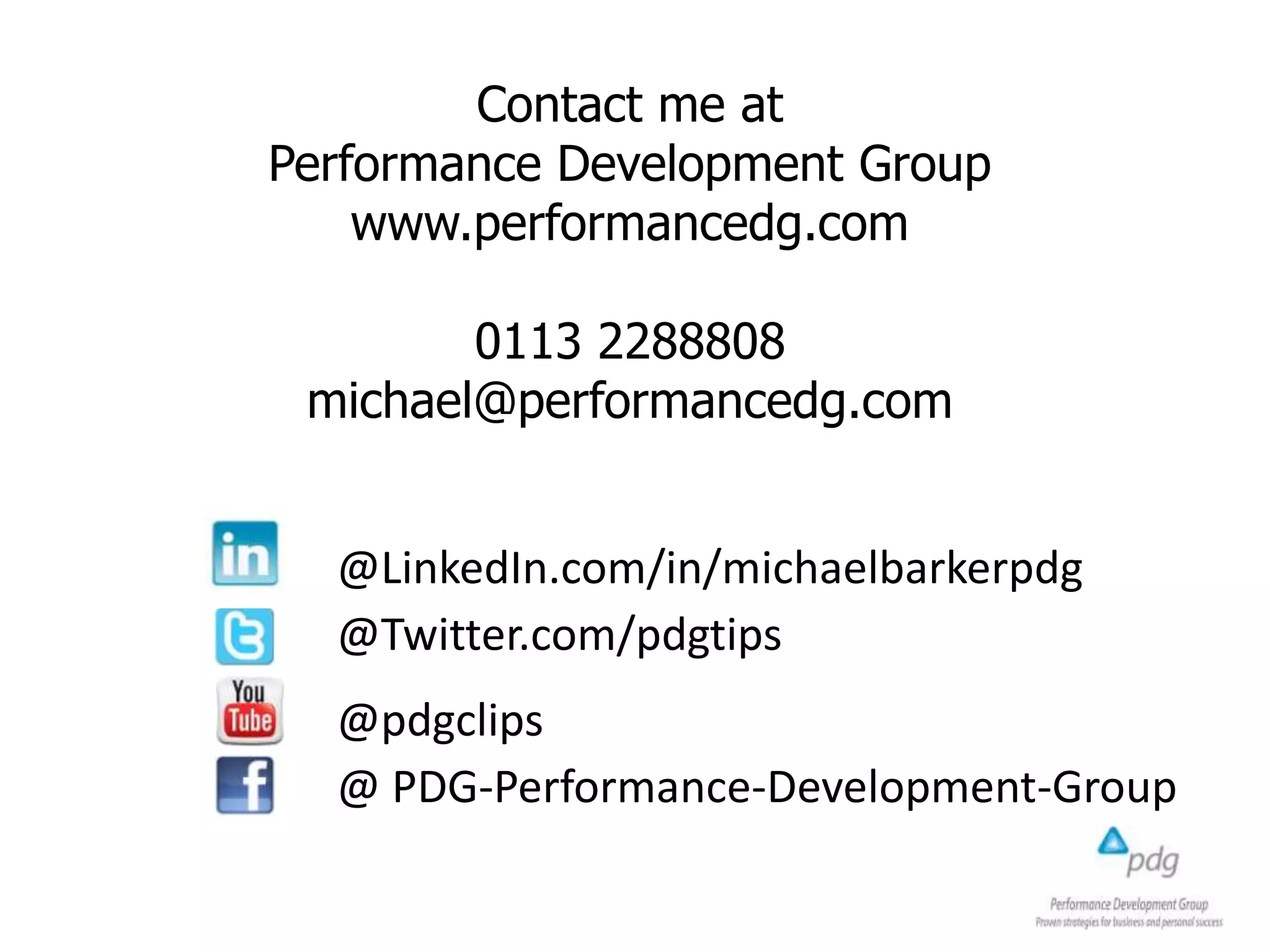 @LinkedIn.com/in/michaelbarkerpdg
@Twitter.com/pdgtips
@pdgclips
@ PDG-Performance-Development-Group
Contact me at
Performance Development Group
www.performancedg.com
0113 2288808
michael@performancedg.com
 