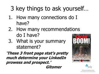 3 key things to ask yourself…
1. How many connections do I
have?
2. How many recommendations
do I have?
3. What is your summary
statement?
‘These 3 front page stat’s pretty
much determine your LinkedIn
prowess and prospect.’
Gitomer
 