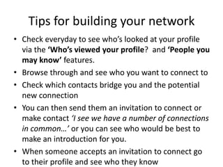 Tips for building your network
• Check everyday to see who’s looked at your profile
via the ‘Who’s viewed your profile? and ‘People you
may know’ features.
• Browse through and see who you want to connect to
• Check which contacts bridge you and the potential
new connection
• You can then send them an invitation to connect or
make contact ‘I see we have a number of connections
in common…’ or you can see who would be best to
make an introduction for you.
• When someone accepts an invitation to connect go
to their profile and see who they know
 