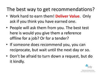 The best way to get recommendations?
• Work hard to earn them! Deliver Value. Only
ask if you think you have earned one.
• People will ask them from you. The best test
here is would you give them a reference
offline for a job? Or for a tender?
• If someone does recommend you, you can
reciprocate, but wait until the next day or so.
• Don’t be afraid to turn down a request, but do
it kindly.
 