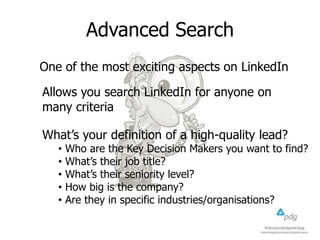 Advanced Search
One of the most exciting aspects on LinkedIn
Allows you search LinkedIn for anyone on
many criteria
What’s your definition of a high-quality lead?
• Who are the Key Decision Makers you want to find?
• What’s their job title?
• What’s their seniority level?
• How big is the company?
• Are they in specific industries/organisations?
 