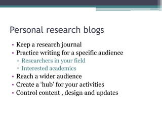 Personal research blogs
• Keep a research journal
• Practice writing for a specific audience
  ▫ Researchers in your field
  ▫ Interested academics
• Reach a wider audience
• Create a ‘hub’ for your activities
• Control content , design and updates
 