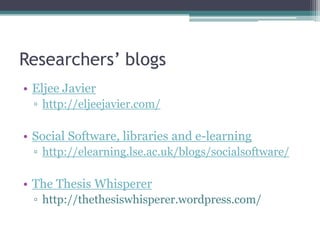 Researchers’ blogs
• Eljee Javier
  ▫ http://eljeejavier.com/

• Social Software, libraries and e-learning
  ▫ http://elearning.lse.ac.uk/blogs/socialsoftware/

• The Thesis Whisperer
  ▫ http://thethesiswhisperer.wordpress.com/
 