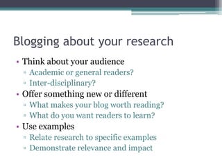 Blogging about your research
• Think about your audience
 ▫ Academic or general readers?
 ▫ Inter-disciplinary?
• Offer something new or different
 ▫ What makes your blog worth reading?
 ▫ What do you want readers to learn?
• Use examples
 ▫ Relate research to specific examples
 ▫ Demonstrate relevance and impact
 