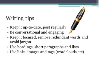 Writing tips
• Keep it up-to-date, post regularly
• Be conversational and engaging
• Keep it focused, remove redundant words and
  avoid jargon
• Use headings, short paragraphs and lists
• Use links, images and tags (wordclouds etc)
 