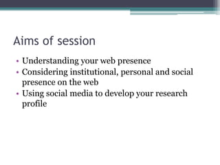 Aims of session
• Understanding your web presence
• Considering institutional, personal and social
  presence on the web
• Using social media to develop your research
  profile
 