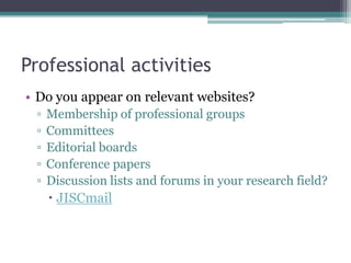 Professional activities
• Do you appear on relevant websites?
 ▫   Membership of professional groups
 ▫   Committees
 ▫   Editorial boards
 ▫   Conference papers
 ▫   Discussion lists and forums in your research field?
      JISCmail
 