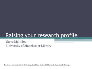 Raising your research profile
  Steve McIndoe
  University of Manchester Library




Developed from materials by Matt Lingard and Jane Secker, LSE Centre for Learning Technology
 
