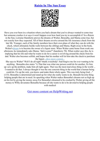 Raisin In The Sun Essay
Have you ever been in a situation where you had a dream that you've always wanted to come true
but someone crushes it or says it won't happen even how hard you try to accomplish it? In a Raisin
in the Sun, Lorraine Hansberry proves the dreams of Walter, Beneatha, and Mama come true, but
not exactly how they expected. All of their dreams revolve around the life insurance check from the
late Mr. Younger, each of the family members have their own plans of what they can do with the
check, which ultimately builds walls between the siblings and Mama. Right away in the book,
Walter's dream is to become the owner of a liquor store. When Walter came home from work one
afternoon, he immediately asks Mama, "did it come?" (hansberry 70). When walter says this, he is
implying that his life and what he wants to do for a career is revolving around the check from his
dad. Walter also becomes selfish, and hopes that his mother will let him take the check to purchase
the liquor...show more content...
She says to Walter" Well I do all right? thank everybody! And forgive me for ever wanting to be
anything . Beneatha also states "A That that was what one person could do for another, fix him
up–sew up the problem, make him all right again. That was the most marvelous thing in the world ...
I wanted to do that. I always thought it was the one concrete thing in the world that a human being
could do. Fix up the sick, you know–and make them whole again. This was truly being God ..."
(133). Beneatha is determined and stand up for what she really wants to do. Beneath favorite thing
helping people that are in need. Its upsetting when Walter makes Beneatha's dreams not so high up
on his list by giving the money away.For Beneatha's dreamed to be crushed by Walter giving all the
money to WIlly devastates Beneatha because all she wants to do is be devoted to helping people
with medical
Get more content on HelpWriting.net
 