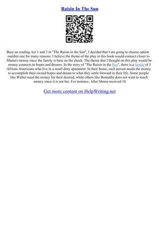 Raisin In The Sun
Base on reading Act 1 and 2 in "The Raisin in the Sun", I decided that I am going to choose option
number one for many reasons. I believe the theme of the play in this book would connect closer to
Mama's money since the family is base on the check. The theme that I thought on this play would be
money connects to hopes and dreams. In the story of "The Raisin in the Sun", there is a family of 5
African Americans who live in a small dirty apartment. In their home, each person needs the money
to accomplish their owned hopes and dream to what they settle forward in their life. Some people
like Walter need the money for their desired, while others like Beneatha does not want to touch
money since it is not her. For instance, After Mama received 10
Get more content on HelpWriting.net
 