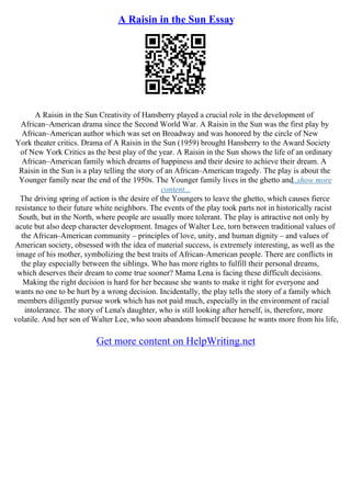 A Raisin in the Sun Essay
A Raisin in the Sun Creativity of Hansberry played a crucial role in the development of
African–American drama since the Second World War. A Raisin in the Sun was the first play by
African–American author which was set on Broadway and was honored by the circle of New
York theater critics. Drama of A Raisin in the Sun (1959) brought Hansberry to the Award Society
of New York Critics as the best play of the year. A Raisin in the Sun shows the life of an ordinary
African–American family which dreams of happiness and their desire to achieve their dream. A
Raisin in the Sun is a play telling the story of an African–American tragedy. The play is about the
Younger family near the end of the 1950s. The Younger family lives in the ghetto and
...show more
content...
The driving spring of action is the desire of the Youngers to leave the ghetto, which causes fierce
resistance to their future white neighbors. The events of the play took parts not in historically racist
South, but in the North, where people are usually more tolerant. The play is attractive not only by
acute but also deep character development. Images of Walter Lee, torn between traditional values of
the African–American community – principles of love, unity, and human dignity – and values of
American society, obsessed with the idea of material success, is extremely interesting, as well as the
image of his mother, symbolizing the best traits of African–American people. There are conflicts in
the play especially between the siblings. Who has more rights to fulfill their personal dreams,
which deserves their dream to come true sooner? Mama Lena is facing these difficult decisions.
Making the right decision is hard for her because she wants to make it right for everyone and
wants no one to be hurt by a wrong decision. Incidentally, the play tells the story of a family which
members diligently pursue work which has not paid much, especially in the environment of racial
intolerance. The story of Lena's daughter, who is still looking after herself, is, therefore, more
volatile. And her son of Walter Lee, who soon abandons himself because he wants more from his life,
Get more content on HelpWriting.net
 