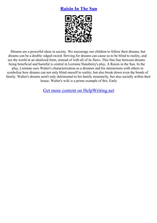 Raisin In The Sun
Dreams are a powerful ideas in society. We encourage our children to follow their dreams, but
dreams can be a double–edged sword. Striving for dreams can cause us to be blind to reality, and
see the world in an idealized form, instead of with all of its flaws. This fine line between dreams
being beneficial and harmful is central in Lorraine Hansberry's play, A Raisin in the Sun. In the
play, Lorraine uses Walter's characterization as a dreamer and his interactions with others to
symbolize how dreams can not only blind oneself to reality, but also break down even the bonds of
family. Walter's dreams aren't only detrimental to his family monetarily, but also socially within their
house. Walter's wife is a prime example of this. Early
Get more content on HelpWriting.net
 