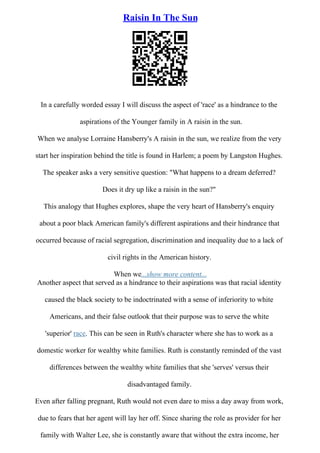 Raisin In The Sun
In a carefully worded essay I will discuss the aspect of 'race' as a hindrance to the
aspirations of the Younger family in A raisin in the sun.
When we analyse Lorraine Hansberry's A raisin in the sun, we realize from the very
start her inspiration behind the title is found in Harlem; a poem by Langston Hughes.
The speaker asks a very sensitive question: "What happens to a dream deferred?
Does it dry up like a raisin in the sun?"
This analogy that Hughes explores, shape the very heart of Hansberry's enquiry
about a poor black American family's different aspirations and their hindrance that
occurred because of racial segregation, discrimination and inequality due to a lack of
civil rights in the American history.
When we...show more content...
Another aspect that served as a hindrance to their aspirations was that racial identity
caused the black society to be indoctrinated with a sense of inferiority to white
Americans, and their false outlook that their purpose was to serve the white
'superior' race. This can be seen in Ruth's character where she has to work as a
domestic worker for wealthy white families. Ruth is constantly reminded of the vast
differences between the wealthy white families that she 'serves' versus their
disadvantaged family.
Even after falling pregnant, Ruth would not even dare to miss a day away from work,
due to fears that her agent will lay her off. Since sharing the role as provider for her
family with Walter Lee, she is constantly aware that without the extra income, her
 