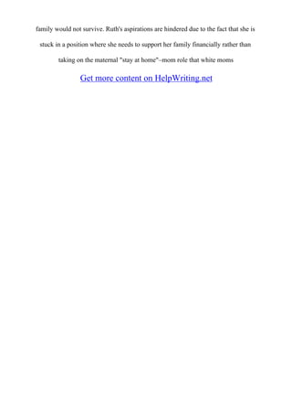 family would not survive. Ruth's aspirations are hindered due to the fact that she is
stuck in a position where she needs to support her family financially rather than
taking on the maternal "stay at home"–mom role that white moms
Get more content on HelpWriting.net
 