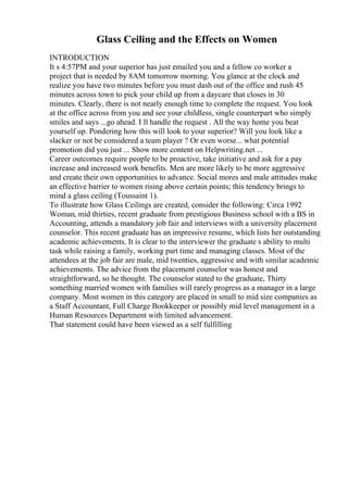 Glass Ceiling and the Effects on Women
INTRODUCTION
It s 4:57PM and your superior has just emailed you and a fellow co worker a
project that is needed by 8AM tomorrow morning. You glance at the clock and
realize you have two minutes before you must dash out of the office and rush 45
minutes across town to pick your child up from a daycare that closes in 30
minutes. Clearly, there is not nearly enough time to complete the request. You look
at the office across from you and see your childless, single counterpart who simply
smiles and says ...go ahead. I ll handle the request . All the way home you beat
yourself up. Pondering how this will look to your superior? Will you look like a
slacker or not be considered a team player ? Or even worse... what potential
promotion did you just ... Show more content on Helpwriting.net ...
Career outcomes require people to be proactive, take initiative and ask for a pay
increase and increased work benefits. Men are more likely to be more aggressive
and create their own opportunities to advance. Social mores and male attitudes make
an effective barrier to women rising above certain points; this tendency brings to
mind a glass ceiling (Toussaint 1).
To illustrate how Glass Ceilings are created, consider the following: Circa 1992
Woman, mid thirties, recent graduate from prestigious Business school with a BS in
Accounting, attends a mandatory job fair and interviews with a university placement
counselor. This recent graduate has an impressive resume, which lists her outstanding
academic achievements. It is clear to the interviewer the graduate s ability to multi
task while raising a family, working part time and managing classes. Most of the
attendees at the job fair are male, mid twenties, aggressive and with similar academic
achievements. The advice from the placement counselor was honest and
straightforward, so he thought. The counselor stated to the graduate, Thirty
something married women with families will rarely progress as a manager in a large
company. Most women in this category are placed in small to mid size companies as
a Staff Accountant, Full Charge Bookkeeper or possibly mid level management in a
Human Resources Department with limited advancement.
That statement could have been viewed as a self fulfilling
 