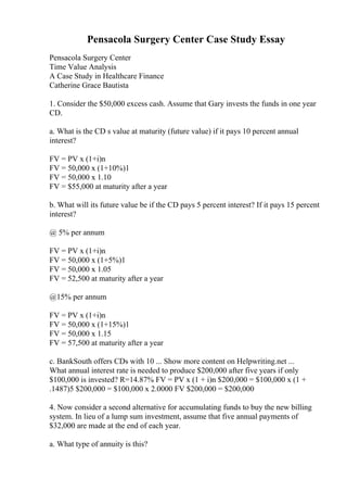 Pensacola Surgery Center Case Study Essay
Pensacola Surgery Center
Time Value Analysis
A Case Study in Healthcare Finance
Catherine Grace Bautista
1. Consider the $50,000 excess cash. Assume that Gary invests the funds in one year
CD.
a. What is the CD s value at maturity (future value) if it pays 10 percent annual
interest?
FV = PV x (1+i)n
FV = 50,000 x (1+10%)1
FV = 50,000 x 1.10
FV = $55,000 at maturity after a year
b. What will its future value be if the CD pays 5 percent interest? If it pays 15 percent
interest?
@ 5% per annum
FV = PV x (1+i)n
FV = 50,000 x (1+5%)1
FV = 50,000 x 1.05
FV = 52,500 at maturity after a year
@15% per annum
FV = PV x (1+i)n
FV = 50,000 x (1+15%)1
FV = 50,000 x 1.15
FV = 57,500 at maturity after a year
c. BankSouth offers CDs with 10 ... Show more content on Helpwriting.net ...
What annual interest rate is needed to produce $200,000 after five years if only
$100,000 is invested? R=14.87% FV = PV x (1 + i)n $200,000 = $100,000 x (1 +
.1487)5 $200,000 = $100,000 x 2.0000 FV $200,000 = $200,000
4. Now consider a second alternative for accumulating funds to buy the new billing
system. In lieu of a lump sum investment, assume that five annual payments of
$32,000 are made at the end of each year.
a. What type of annuity is this?
 