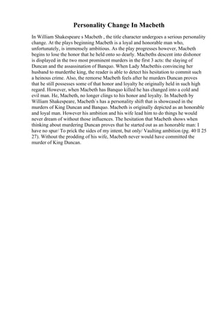 Personality Change In Macbeth
In William Shakespeare s Macbeth , the title character undergoes a serious personality
change. At the plays beginning Macbeth is a loyal and honorable man who,
unfortunately, is immensely ambitious. As the play progresses however, Macbeth
begins to lose the honor that he held onto so dearly. Macbeths descent into dishonor
is displayed in the two most prominent murders in the first 3 acts: the slaying of
Duncan and the assassination of Banquo. When Lady Macbethis convincing her
husband to murderthe king, the reader is able to detect his hesitation to commit such
a heinous crime. Also, the remorse Macbeth feels after he murders Duncan proves
that he still possesses some of that honor and loyalty he originally held in such high
regard. However, when Macbeth has Banquo killed he has changed into a cold and
evil man. He, Macbeth, no longer clings to his honor and loyalty. In Macbeth by
William Shakespeare, Macbeth`s has a personality shift that is showcased in the
murders of King Duncan and Banquo. Macbeth is originally depicted as an honorable
and loyal man. However his ambition and his wife lead him to do things he would
never dream of without those influences. The hesitation that Macbeth shows when
thinking about murdering Duncan proves that he started out as an honorable man: I
have no spur/ To prick the sides of my intent, but only/ Vaulting ambition (pg. 40 ll 25
27). Without the prodding of his wife, Macbeth never would have committed the
murder of King Duncan.
 