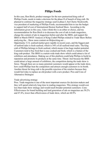 Pillips Foods
In this case, Ron Birch, product manager for the new pasteurized king crab of
Phillips Foods, needs to make a decision for the phase II of launch of king crab. He
planned to continue the magazine strategy used in phase I, but Cherry Stockworth,
vice president of marketing of Phillips Foods, recommended him to use the budget
to support half of cost of International Boston Seafood Show. According to the
information given in this case, I don t think this is an either or choice, and my
recommendation for Ron Birch is to decrease the cost of ads in trade magazines,
change the content of ads in magazines before and after the IBSS, and support the
IBSS in March SWOT Analysis of King Crabof Phillips related to Trade Show Before
analyzing the... Show more content on Helpwriting.net ...
Opportunity: U.S. seafood market grew rapidly in recent years, and the biggest part
of seafood sales is fresh seafood, which is 54% of all seafood retail sales. The king
crab of Phillips belongs to fresh seafood, which means it has huge market potential.
Customers tend to buy food that is easy cooked and fresh, which is a feature of the
king crab product. The IBSS is a nation wide trade show which could attract a lot of
exhibitors and attendance. Making use of this platform could help Phillips to build its
reputation and promote its products at the same time. Threat: Just because the IBSS
could attract a large amount of exhibitors, the competition during the trade show is
fierce. Though there are so many potential customers would appear at the trade show,
how could Phillips beat the competitors and attracts enough customers to its booth.
Another threat for king crab is the possible rejection of the retailers because they
would feel risky to replace an old product with a new product. Pros and Cons of
Alternative Strategies
Trade advertising strategy
Pros: Trade magazine is one of the most important sources for decision makers and
they will spend relatively long time in reading magazines. This strategy would cost
less than trade show strategy and would reach broader potential customers. Cons:
Effectiveness for brand building and lead generation of ads on magazines are 50.2%
and 47.4%, lower than effectiveness of trade show, which are 60.9%
 