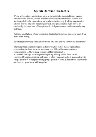 Speech On Wine Headaches
We ve all been there earlier than we re at the quiet of a long nighttime, having
consumed lots of wine, and an intense headache starts off evolved to form. For
maximum folks, the cause of a wine headache is sincerely drinking an excessive
amount of wine and now not enough water. The easy solution right here is to
continually be conscious of how plenty alcohol you consume and continually stay
hydrated.
But for a small phase of our population, headaches from wine can occur even if we
don t drink plenty.
So what reasons those forms of headaches and how can we keep away from them?
There are three essential culprits and answers, but earlier than we provide an
explanation for them, we want to resolve one fable sulfites do not reason
complications. ... Show more content on Helpwriting.net ...
It s smooth to forget because you re ingesting already. while there s wine
concerned hydration is prime and water is what you need. Make it a dependency to
chug a pitcher of water prior to enjoying a pitcher of wine. it may stress your waiter
out however your brow will recognize
 