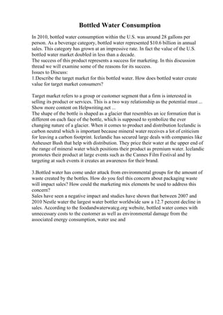 Bottled Water Consumption
In 2010, bottled water consumption within the U.S. was around 28 gallons per
person. As a beverage category, bottled water represented $10.6 billion in annual
sales. This category has grown at an impressive rate. In fact the value of the U.S.
bottled water market doubled in less than a decade.
The success of this product represents a success for marketing. In this discussion
thread we will examine some of the reasons for its success.
Issues to Discuss:
1.Describe the target market for this bottled water. How does bottled water create
value for target market consumers?
Target market refers to a group or customer segment that a firm is interested in
selling its product or services. This is a two way relationship as the potential must ...
Show more content on Helpwriting.net ...
The shape of the bottle is shaped as a glacier that resembles an ice formation that is
different on each face of the bottle, which is supposed to symbolize the ever
changing nature of a glacier. When it comes to product and distribution Icelandic is
carbon neutral which is important because mineral water receives a lot of criticism
for leaving a carbon footprint. Icelandic has secured large deals with companies like
Anheuser Bush that help with distribution. They price their water at the upper end of
the range of mineral water which positions their product as premium water. Icelandic
promotes their product at large events such as the Cannes Film Festival and by
targeting at such events it creates an awareness for their brand.
3.Bottled water has come under attack from environmental groups for the amount of
waste created by the bottles. How do you feel this concern about packaging waste
will impact sales? How could the marketing mix elements be used to address this
concern?
Sales have seen a negative impact and studies have shown that between 2007 and
2010 Nestle water the largest water bottler worldwide saw a 12.7 percent decline in
sales. According to the foodandwaterwatcg.org website, bottled water comes with
unnecessary costs to the customer as well as environmental damage from the
associated energy consumption, water use and
 