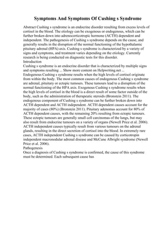 Symptoms And Symptoms Of Cushing s Syndrome
Abstract Cushing s syndrome is an endocrine disorder resulting from excess levels of
cortisol in the blood. The etiology can be exogenous or endogenous, which can be
further broken down into adrenocorticotropic hormone (ACTH) dependent and
independent. The pathogenesis of Cushing s syndrome depends on the cause, and
generally results in the disruption of the normal functioning of the hypothalamic
pituitary adrenal (HPA) axis. Cushing s syndrome is characterized by a variety of
signs and symptoms, and treatment varies depending on the etiology. Currently
research is being conducted on diagnostic tests for this disorder.
Introduction
Cushing s syndrome is an endocrine disorder that is characterized by multiple signs
and symptoms resulting ... Show more content on Helpwriting.net ...
Endogenous Cushing s syndrome results when the high levels of cortisol originate
from within the body. The most common causes of endogenous Cushing s syndrome
are adrenal, pituitary or ectopic tumours. These tumours lead to a disruption of the
normal functioning of the HPA axis. Exogenous Cushing s syndrome results when
the high levels of cortisol in the blood is a direct result of some factor outside of the
body, such as the administration of therapeutic steroids (Bronstein 2011). The
endogenous component of Cushing s syndrome can be further broken down into
ACTH dependent and ACTH independent. ACTH dependent causes account for the
majority of cases (80%) (Bronstein 2011). Pituitary adenomas account for 80% of
ACTH dependent causes, with the remaining 20% resulting from ectopic tumours.
These ectopic tumours are generally small cell carcinomas of the lungs, but may
also result from endocrine tumours on a variety of organs (Newell Price et al. 2006).
ACTH independent causes typically result from various tumours on the adrenal
glands, resulting in the direct secretion of cortisol into the blood. In extremely rare
cases, ACTH independent Cushing s syndrome can be caused by corticotropin
independent macronodular adrenal disease and McCune Albright syndrome (Newell
Price et al. 2006).
Pathogenesis
Once a diagnosis of Cushing s syndrome is confirmed, the cause of this syndrome
must be determined. Each subsequent cause has
 
