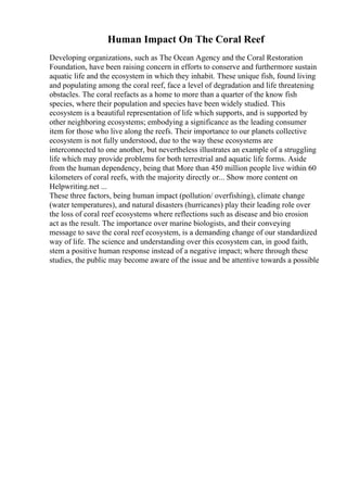 Human Impact On The Coral Reef
Developing organizations, such as The Ocean Agency and the Coral Restoration
Foundation, have been raising concern in efforts to conserve and furthermore sustain
aquatic life and the ecosystem in which they inhabit. These unique fish, found living
and populating among the coral reef, face a level of degradation and life threatening
obstacles. The coral reefacts as a home to more than a quarter of the know fish
species, where their population and species have been widely studied. This
ecosystem is a beautiful representation of life which supports, and is supported by
other neighboring ecosystems; embodying a significance as the leading consumer
item for those who live along the reefs. Their importance to our planets collective
ecosystem is not fully understood, due to the way these ecosystems are
interconnected to one another, but nevertheless illustrates an example of a struggling
life which may provide problems for both terrestrial and aquatic life forms. Aside
from the human dependency, being that More than 450 million people live within 60
kilometers of coral reefs, with the majority directly or... Show more content on
Helpwriting.net ...
These three factors, being human impact (pollution/ overfishing), climate change
(water temperatures), and natural disasters (hurricanes) play their leading role over
the loss of coral reef ecosystems where reflections such as disease and bio erosion
act as the result. The importance over marine biologists, and their conveying
message to save the coral reef ecosystem, is a demanding change of our standardized
way of life. The science and understanding over this ecosystem can, in good faith,
stem a positive human response instead of a negative impact; where through these
studies, the public may become aware of the issue and be attentive towards a possible
 