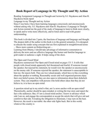 Book Report of Language in My Thought and My Action
Reading Assignment Language in Thought and Action by S.I. Hayakawa and Alan R.
Hayakawa book report
Language in my Thought and my Action
Since I was born, I have been learning languages consciously and unconsciously
without asking why. S.I. Hayakawa and Alan R. Hayakawa s Language in Thought
and Action remind me the goal of the study of language to learn to think more clearly,
to speak and to write more effectively, and to listen and to read with greater
understanding.
This book is divided into 2 parts, the functions of language and language and thought.
The deepest debt of the author in this book is to the general semantics. It is designed
to educate the reader using concepts that are first explained in straightforward terms
... Show more content on Helpwriting.net ...
Learning from Obama, I should take advantage of informative connotation to
delivery the news and use affective language like humor and familiar language to
grab reader or audience s sight. It helps rating of the show.
The Open and Closed Mind
Hayakawa summarized The Open and Closed mind on pages 131 3. It tells that
people with closed minds apparently feel threatened and fearful. If someone trusted
the speaker, but rejected his statement, he would view the speaker as unconsciously
on the enemy side. If someone rejected the speaker, the statement is unacceptable to
him too. He rejects both. They are two valued people, which have to like everything
about the speaker or nothing. Reasonably secure and well organized persons enjoy
their own belief system, but they are also open to information about their disbeliefs
system. They can empathize with persons who hold others ideas that they do not
believe in, is to have an open mind.
A question raised up in my mind is that, am I a news anchor with an open mind?
Theoretically, anchor should be open minded, to writing the true story and report the
fact o the audiences. But, if I am a closed mind anchor, I know in advance which
side I am on, and engage the correspondent or accept the article that will give aid and
comfort to that side. Forsaking the obligation to illuminate, I may turn on the heat.
However, the result is inevitable: the other side fights back. But in this world,
whatever the country is
 