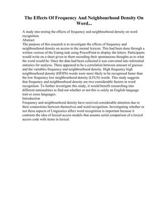 The Effects Of Frequency And Neighbourhood Density On
Word...
A study into testing the effects of frequency and neighbourhood density on word
recognition.
Abstract
The purpose of this research is to investigate the effects of frequency and
neighbourhood density on access to the mental lexicon. This had been done through a
written version of the Gating task using PowerPoint to display the letters. Participants
would write on a sheet given to them recording their spontaneous thoughts as to what
the word would be. Once the data had been collected it was converted into inferential
statistics for analysis. There appeared to be a correlation between amount of guesses
and the variables frequency and neighbourhood density. High frequency high
neighbourhood density (HFHN) words were more likely to be recognised faster than
the low frequency low neighbourhood density (LFLN) words. This study suggests
that frequency and neighbourhood density are two considerable factors in word
recognition. To further investigate this study, it would benefit researching into
different nationalities to find out whether or not this is solely an English language
trait or cross languages.
Introduction
Frequency and neighbourhood density have received considerable attention due to
their connections between themselves and word recognition. Investigating whether or
not these aspects of Linguistics affect word recognition is important because it
contrasts the idea of lexical access models that assume serial comparison of a lexical
access code with items in lexical
 