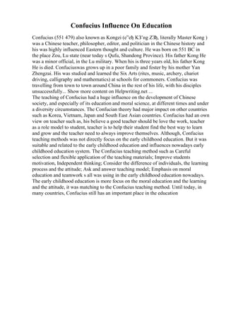 Confucius Influence On Education
Confucius (551 479) also known as Kongzi (е”еђ KЗ’ng ZЗђ, literally Master Kong )
was a Chinese teacher, philosopher, editor, and politician in the Chinese history and
his was highly influenced Eastern thought and culture. He was born on 551 BC in
the place Zou, Lu state (near today s Qufu, Shandong Province). His father Kong He
was a minor official, in the Lu military. When his is three years old, his father Kong
He is died. Confuciuswas grows up in a poor family and foster by his mother Yan
Zhengzai. His was studied and learned the Six Arts (rites, music, archery, chariot
driving, calligraphy and mathematics) at schools for commoners. Confucius was
travelling from town to town around China in the rest of his life, with his disciples
unsuccessfully... Show more content on Helpwriting.net ...
The teaching of Confucius had a huge influence on the development of Chinese
society, and especially of its education and moral science, at different times and under
a diversity circumstances. The Confucian theory had major impact on other countries
such as Korea, Vietnam, Japan and South East Asian countries. Confucius had an own
view on teacher such as, his believe a good teacher should be love the work, teacher
as a role model to student, teacher is to help their student find the best way to learn
and grow and the teacher need to always improve themselves. Although, Confucius
teaching methods was not directly focus on the early childhood education. But it was
suitable and related to the early childhood education and influences nowadays early
childhood education system. The Confucius teaching method such as Careful
selection and flexible application of the teaching materials; Improve students
motivation, Independent thinking; Consider the difference of individuals, the learning
process and the attitude; Ask and answer teaching model; Emphasis on moral
education and teamwork s all was using in the early childhood education nowadays.
The early childhood education is more focus on the moral education and the learning
and the attitude, it was matching to the Confucius teaching method. Until today, in
many countries, Confucius still has an important place in the education
 