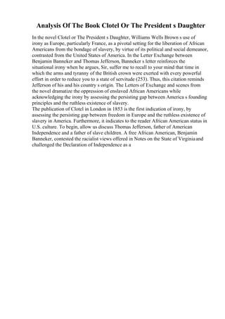 Analysis Of The Book Clotel Or The President s Daughter
In the novel Clotel or The President s Daughter, Williams Wells Brown s use of
irony as Europe, particularly France, as a pivotal setting for the liberation of African
Americans from the bondage of slavery, by virtue of its political and social demeanor,
contrasted from the United States of America. In the Letter Exchange between
Benjamin Banneker and Thomas Jefferson, Banneker s letter reinforces the
situational irony when he argues, Sir, suffer me to recall to your mind that time in
which the arms and tyranny of the British crown were exerted with every powerful
effort in order to reduce you to a state of servitude (253). Thus, this citation reminds
Jefferson of his and his country s origin. The Letters of Exchange and scenes from
the novel dramatize the oppression of enslaved African Americans while
acknowledging the irony by assessing the persisting gap between America s founding
principles and the ruthless existence of slavery.
The publication of Clotel in London in 1853 is the first indication of irony, by
assessing the persisting gap between freedom in Europe and the ruthless existence of
slavery in America. Furthermore, it indicates to the reader African American status in
U.S. culture. To begin, allow us discuss Thomas Jefferson, father of American
Independence and a father of slave children. A free African American, Benjamin
Banneker, contested the racialist views offered in Notes on the State of Virginiaand
challenged the Declaration of Independence as a
 