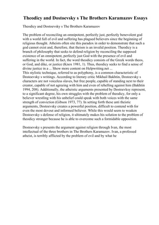 Theodicy and Dostoevsky s The Brothers Karamazov Essays
Theodicy and Dostoevsky s The Brothers Karamazov
The problem of reconciling an omnipotent, perfectly just, perfectly benevolent god
with a world full of evil and suffering has plagued believers since the beginning of
religious thought. Atheists often site this paradox in order to demonstrate that such a
god cannot exist and, therefore, that theism is an invalid position. Theodicy is a
branch of philosophy that seeks to defend religion by reconciling the supposed
existence of an omnipotent, perfectly just God with the presence of evil and
suffering in the world. In fact, the word theodicy consists of the Greek words theos,
or God, and dike, or justice (Knox 1981, 1). Thus, theodicy seeks to find a sense of
divine justice in a ... Show more content on Helpwriting.net ...
This stylistic technique, referred to as polyphony, is a common characteristic of
Dostoevsky s writings. According to literary critic Mikhail Bakhtin, Dostoevsky s
characters are not voiceless slaves, but free people, capable of standing next to their
creator, capable of not agreeing with him and even of rebelling against him (Bakhtin
1994, 208). Additionally, the atheistic arguments presented by Dostoevksy represent,
to a significant degree, his own struggles with the problem of theodicy, for only a
believer wrestling with his unbelief could speak with both voices with the same
strength of conviction (Gibson 1973, 77). In setting forth these anti theistic
arguments, Dostoevsky creates a powerful position, difficult to contend with for
even the most devout and informed believer. While this would seem to weaken
Dostoevsky s defense of religion, it ultimately makes his solution to the problem of
theodicy stronger because he is able to overcome such a formidable opposition.
Dostoevsky s presents the argument against religion through Ivan, the most
intellectual of the three brothers in The Brothers Karamazov. Ivan, a professed
atheist, is terribly afflicted by the problem of evil and by what he
 